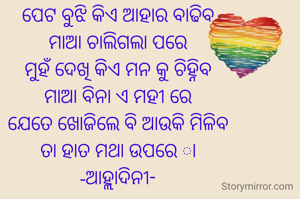 ପେଟ ବୁଝି କିଏ ଆହାର ବାଢିବ
ମାଆ ଚାଲିଗଲା ପରେ
ମୁହଁ ଦେଖି କିଏ ମନ କୁ ଚିହ୍ନିବ
ମାଆ ବିନା ଏ ମହୀ ରେ
ଯେତେ ଖୋଜିଲେ ବି ଆଉକି ମିଳିବ
ତା ହାତ ମଥା ଉପରେ ା
-ଆହ୍ଲାଦିନୀ-
