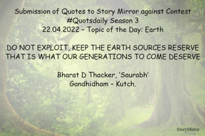 Submission of Quotes to Story Mirror against Contest #Quotsdaily Season 3
22.04.2022 – Topic of the Day: Earth

DO NOT EXPLOIT, KEEP THE EARTH SOURCES RESERVE
THAT IS WHAT OUR GENERATIONS TO COME DESERVE

Bharat D Thacker, ‘Saurabh’
Gandhidham – Kutch.