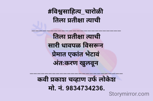 #विश्वसाहित्य_चारोळी 
 तिला प्रतीक्षा त्याची 
________________________
 तिला प्रतीक्षा त्याची 
सारी धावपळ विसरून 
प्रेमात एकांत भेटावं 
अंतःकरण खुलवून 
_________________________
कवी प्रकाश चव्हाण उर्फ लोकेश
मो. नं. 9834734236.