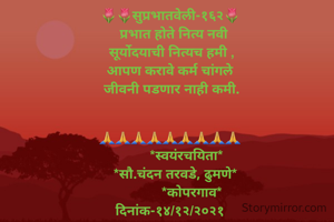 🌷🌷सुप्रभातवेली-१६२🌷
  प्रभात होते नित्य नवी
 सूर्योदयाची नित्यच हमी ,
आपण करावे कर्म चांगले
 जीवनी पडणार नाही कमी.
  

🙏🙏🙏🙏🙏🙏🙏🙏🙏
         *स्वयंरचयिता*
   *सौ.चंदन तरवडे, ढुमणे*
            *कोपरगाव*
दिनांक-१४/१२/२०२१