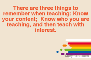 There are three things to remember when teaching: Know your content;  Know who you are teaching, and then teach with interest.