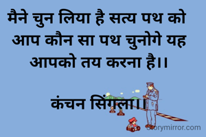 मैने चुन लिया है सत्य पथ को 
आप कौन सा पथ चुनोगे यह आपको तय करना है।।

कंचन सिंगला।।
