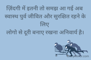 


ज़िंदगी में इतनी तो समझ आ गई अब 
स्वास्थ पुर्व जीवित और सुरक्षित रहने के लिए 
लोगो से दूरी बनाए रखना अनिवार्य है।