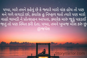 પપ્પા, મારે તમને કહેવું છે કે જ્યારે મારો વાંક હોય તો પણ મને ગળે લગાડો છો, ક્યારેક હુ નિષ્ફળ થતો ત્યારે પણ મારો વાહો થાબડી ને પ્રોત્સાહન આપતા, ક્યારેક મારું જૂઠું પકડાઈ જતું તો પણ સ્મિત કરી દેતા. પપ્પા, તમને ખુબજ મીસ કરું છું @જયેશ