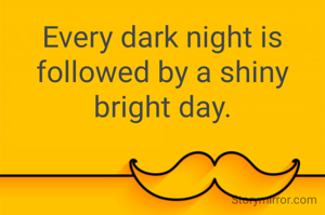 Every dark night is followed by a shiny bright day.