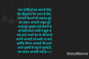 जान हाजिर है इस जहां के लिए,
मेरा हिंदुस्तान मेरा वतन के लिए,
ना जानें कितनों की शहादत हुई,
तब जाकर आजादी कबूल हुई 
भगत गुरु सुखदेव ऐसे दीवाने थे,
जो हंसते हंसते फांसी पे झूले थे,
याद करो उनको देश के नौजवानों,
अपनी आजादी को बर्बाद ना करो,
क्योंकि कीमत आजादी की हमने,
अपने पुरखों के लहू से चुकाई है, 
तब जाकर आजादी पाई है।।।।।

