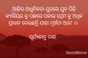 ଆଜିର ଆଧୁନିକତା ଯୁଗରେ ଯୁବ ପିଢ଼ି କ୍ୟାରିୟର କୁ ପଛରେ ପକାଇ ପ୍ରେମ କୁ ଅଧିକ ପ୍ରାଧ୍ୟାନ ଦେଉଛନ୍ତି ଯାହା ମୂର୍ଖତା ଅଟେ ।।

ସୂର୍ଯ୍ୟକାନ୍ତ ଦାଶ.