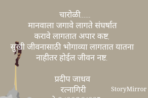  चारोळी......
मानवाला जगावे लागते संघर्षात
करावे लागतात अपार कष्ट,
सुखी जीवनासाठी भोगाव्या लागतात यातना 
नाहीतर होईल जीवन नष्ट.

प्रदीप जाधव
रत्नागिरी
मो.9422901337