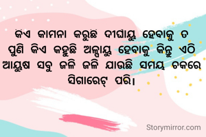 କିଏ କାମନା କରୁଛି ଦୀର୍ଘାୟୁ ହେବାକୁ ତ ପୁଣି କିଏ କହୁଛି ଅଳ୍ପାୟୁ ହେବାକୁ କିନ୍ତୁ ଏଠି ଆୟୁଷ ସବୁ ଜଳି ଜଳି ଯାଉଛି ସମୟ ଚକରେ  ସିଗାରେଟ୍ ପରି।