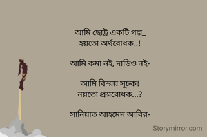 আমি ছোট্ট একটি গল্প_
হয়তো অর্থবোধক..!

আমি কমা নই‚ দাড়িও নই-

আমি বিস্ময় সূচক!
নয়তো প্রশ্নবোধক...?

সানিয়াত আহমেদ আবির-