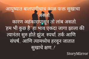 आयुष्यात बालपणीचाच काळ फक्त सुखाचा असतो.
कारण अहंकारापासून तो लांब असतो.
"हम भी कुछ है" हा भाव एकदा जागा झाला की त्यानंतर सुरु होते झुंज, स्पर्धा, तर्क आणि संघर्ष., आणि त्यामध्येच हरवून जातात सुखाचे क्षण..!