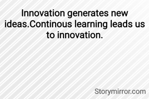 Innovation generates new ideas.Continous learning leads us to innovation.
