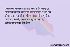    गुलाबाच्या फुलासारखे गोड क्षण सदैव लाभू देत, 
    आनंदाचा उत्सव पाकळ्या पाकळ्यातून उधळू देत,
    सोबत आपल्या जीवनाची जन्मोजन्मी लाभु देत,
    काटे जरी रुतले, हसतहसत सुगंध प्रेमाचा, 
    प्रत्येक पाऊलावर येऊ देत!

