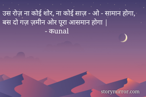 उस रोज़ ना कोई शोर, ना कोई साज़ - ओ - सामान होगा,
बस दो गज़ ज़मीन ओर पूरा आसमान होगा |
                        - कunal