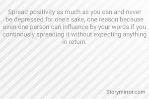 Spread positivity as much as you can and never be depressed for one's sake, one reason because even one person can influence by your words if you continously spreading it without expecting anything in return.