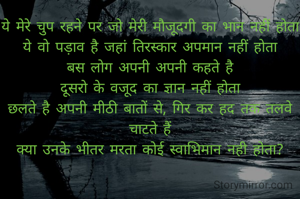 ये मेरे चुप रहने पर जो मेरी मौजूदगी का भान नहीं होता
ये वो पड़ाव है जहां तिरस्कार अपमान नहीं होता
बस लोग अपनी अपनी कहते है
दूसरो के वजूद का ज्ञान नहीं होता
छलते है अपनी मीठी बातों से, गिर कर हद तक तलवे चाटते हैं
क्या उनके भीतर मरता कोई स्वाभिमान नही होता?