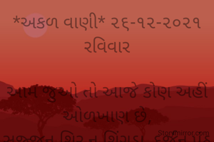 *અકળ વાણી* ૨૬-૧૨-૨૦૨૧
રવિવાર

આમ જુઓ તો આજે કોણ અહીં ઓળખાણ છે,
સજ્જન શિર ન શિંગડા, દુર્જન પૂંઠ ન પૂછ હોય છે,
ભાવના દંભી દંભ કરે જાણે દૂધથી ધોયેલા હોય.
કોણ કાગડો ને કોણ હંસ એ હવે શોધવું મુશ્કેલ છે.
*કોપી આરક્ષિત* *©*
*ભાવના ભટ્ટ અમદાવાદ...*
➖〰️➖〰️➖〰️➖〰️➖〰️