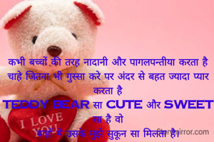 कभी बच्चों की तरह नादानी और पागलपन्तीया करता है
चाहे जितना भी गुस्सा करे पर अंदर से बहत ज्यादा प्यार करता है
Teddy Bear सा Cute और Sweet सा है वो
बाहों मे उसके मुझे सुकून सा मिलता है।
