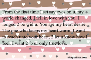 From the first time I set my eyes on u, my world changed, I fell in love with you. I longed 2 be wid u. You are my heart desire. The one who keeps my heart warm. I want to reach unto your heart, 2 let u know how I feel. I want 2  b ur only true love.