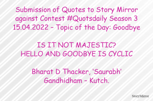 Submission of Quotes to Story Mirror against Contest #Quotsdaily Season 3
15.04.2022 – Topic of the Day: Goodbye

IS IT NOT MAJESTIC?
HELLO AND GOODBYE IS CYCLIC

Bharat D Thacker, ‘Saurabh’
Gandhidham – Kutch.
