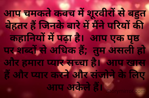 आप चमकते कवच में शूरवीरों से बहुत बेहतर हैं जिनके बारे में मैंने परियों की कहानियों में पढ़ा है।  आप एक पृष्ठ पर शब्दों से अधिक हैं;  तुम असली हो और हमारा प्यार सच्चा है।  आप खास हैं और प्यार करने और संजोने के लिए आप अकेले हैं।