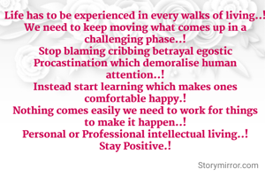 Life has to be experienced in every walks of living..!
We need to keep moving what comes up in a challenging phase..!
Stop blaming cribbing betrayal egostic Procastination which demoralise human attention..!
Instead start learning which makes ones comfortable happy.!
Nothing comes easily we need to work for things to make it happen..!
Personal or Professional intellectual living..!
Stay Positive.!