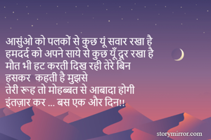 आसुंओ को पलकों से कुछ यूं सवार रखा है 
हमदर्द को अपने साये से कुछ यूँ दूर रखा है 
मौत भी हट करती दिख रही तेरे बिन 
हसकर  कहती है मुझसे
तेरी रूह तो मोहब्बत से आबादा होगी
इंतज़ार कर ... बस एक और दिन!! 
