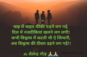 चाह में चाहत फीकी पड़ने लग गई,
दिल में नजदीकियां खलने लग लगी!
कभी विश्वास में कटती थी ऐ जिन्दगी,
अब विश्वास की दीवार ढहने लग गई!!

✍ शैलेन्द्र गौड़ 🙏🙏