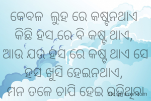କେବଳ  ଲୁହ ରେ କଷ୍ଟନଥାଏ 
କିଛି ହସ ରେ ବି କଷ୍ଟ ଥାଏ, 
ଆଉ ଯଉ ହସ ରେ କଷ୍ଟ ଥାଏ ସେ ହସ ଖୁସି ହେଇନଥାଏ, 
ମନ ତଳେ ଚାପି ହେଇ ରହିଥିବା ବେଦନା ହେଇଥାଏ.. 