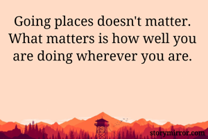Going places doesn't matter. What matters is how well you are doing wherever you are.