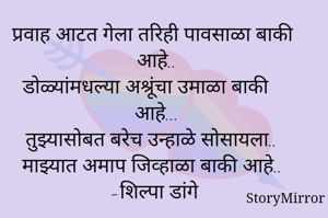 प्रवाह आटत गेला तरिही पावसाळा बाकी आहे..
डोळ्यांमधल्या अश्रूंचा उमाळा बाकी आहे...
तुझ्यासोबत बरेच उन्हाळे सोसायला..
माझ्यात अमाप जिव्हाळा बाकी आहे..
-शिल्पा डांगे
