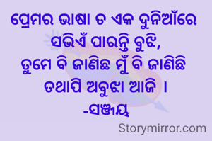 ପ୍ରେମର ଭାଷା ତ ଏକ ଦୁନିଆଁରେ 
ସଭିଏଁ ପାରନ୍ତି ବୁଝି,
ତୁମେ ବି ଜାଣିଛ ମୁଁ ବି ଜାଣିଛି 
ତଥାପି ଅବୁଝା ଆଜି ।
-ସଞ୍ଜୟ