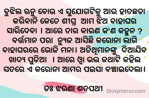 ବୁଝିଲ ଋନୁ ବୋଉ ଏ ସୁଯୋଗଟିକୁ ଆଉ ହାତଛଡା କରିବାନି କେତେ ଶୀଘ୍ର  ଆମ ଝିଅ ବାହାଘର ସାରିଦେବା । ଆରେ ତାର କାରଣ କ'ଣ କହୁନ ? ବର୍ତ୍ତମାନ ପରା  ନ୍ୟୁଜ ଆସିଛି କରୋନା ଲାଗି ବାହାଘରରେ ଭୋଜି ମନା। ଅତିଥିମାନଙ୍କୁ  ଦିଆଯିବ ଖାଦ୍ୟ ପୁଡିଆ  । ଆରେ ଓ୍ବା ଭଲ କଥାଟି କହିଲ ସତରେ ଏ କରୋନା ଆମର ପଇସା ବଞ୍ଚାଇଦେଲା।

ଡଃ ଝରଣା ଶତପଥୀ 