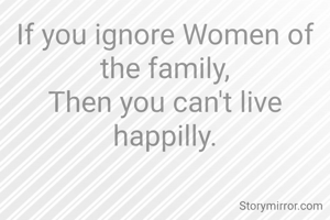 If you ignore Women of the family,
Then you can't live happilly.