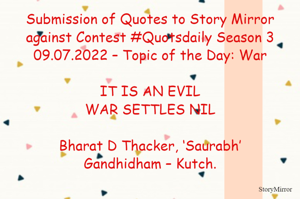 Submission of Quotes to Story Mirror against Contest #Quotsdaily Season 3
09.07.2022 – Topic of the Day: War

IT IS AN EVIL
WAR SETTLES NIL

Bharat D Thacker, ‘Saurabh’
Gandhidham – Kutch.