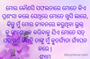  ମୋର କୌଣସି ସଫଲତାରେ ମୋତେ କିଏ ପ୍ରଶଂସା କଲେ ସେଥିରେ ମୋତେ ଖୁସି ଲାଗେ, କିନ୍ତୁ ମୁଁ ମୋର ଜୀବନରେ କରୁଥିବା ଭୁଲ୍ କୁ ସଂଶୋଧନ କରିବାକୁ ଯିଏ ମୋତେ ସତ୍ ପରାମର୍ଶ ଦିଅନ୍ତି ତାଙ୍କୁ ମୁଁ କ୍ରୁତଗ୍ଯଁତା ଗ୍ୟାଁପନ କରେ |
ଶ୍ଯାମ