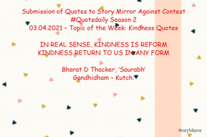 Submission of Quotes to Story Mirror Against Contest #Quotsdaily Season 2
03.04.2021 – Topic of the Week: Kindness Quotes

IN REAL SENSE, KINDNESS IS REFORM
KINDNESS RETURN TO US IN ANY FORM

Bharat D Thacker, ‘Saurabh’
Gandhidham – Kutch.

