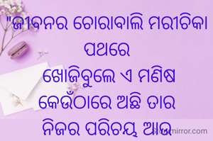 "ଜୀବନର ଚୋରାବାଲି ମରୀଚିକା ପଥରେ
 ଖୋଜିବୁଲେ ଏ ମଣିଷ
କେଉଁଠାରେ ଅଛି ତାର
ନିଜର ପରିଚୟ ଆଉ
ଅତୁଟତା ବିଶ୍ୱାସ।"