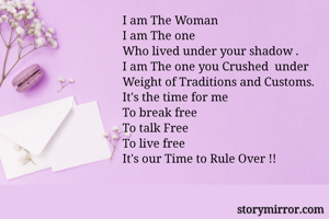 I am The Woman
I am The one
Who lived under your shadow .
I am The one you Crushed  under
Weight of Traditions and Customs.
It's the time for me
To break free
To talk Free
To live free
It's our Time to Rule Over !!

