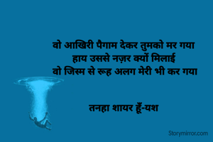 वो आखिरी पैगाम देकर तुमको मर गया 
हाय उससे नज़र क्यों मिलाई 
वो जिस्म से रूह अलग मेरी भी कर गया


तनहा शायर हूँ-यश 