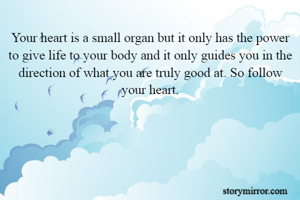 Your heart is a small organ but it only has the power to give life to your body and it only guides you in the direction of what you are truly good at. So follow your heart.