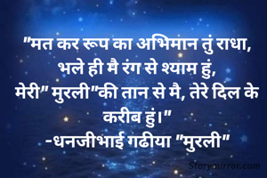 "मत कर रूप का अभिमान तुं राधा,
भले ही मै रंग से श्याम हुं,
मेरी" मुरली"की तान से मै, तेरे दिल के करीब हुं।"
-धनजीभाई गढीया "मुरली"