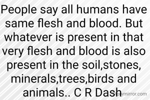 People say all humans have same flesh and blood. But whatever is present in that very flesh and blood is also present in the soil,stones, minerals,trees,birds and animals.. C R Dash 