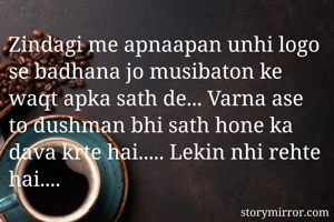 Zindagi me apnaapan unhi logo se badhana jo musibaton ke waqt apka sath de... Varna ase to dushman bhi sath hone ka dava krte hai..... Lekin nhi rehte hai.... 