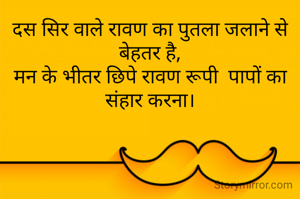 दस सिर वाले रावण का पुतला जलाने से बेहतर है,
मन के भीतर छिपे रावण रूपी  पापों का संहार करना।