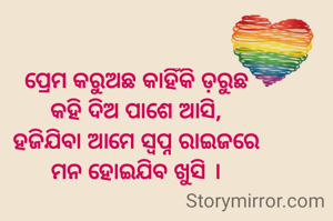 ପ୍ରେମ କରୁଅଛ କାହିଁକି ଡ଼ରୁଛ
କହି ଦିଅ ପାଶେ ଆସି,
ହଜିଯିବା ଆମେ ସ୍ବପ୍ନ ରାଇଜରେ
ମନ ହୋଇଯିବ ଖୁସି ।