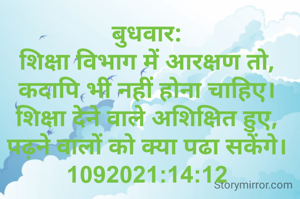बुधवार:
शिक्षा विभाग में आरक्षण तो,
कदापि भी नहीं होना चाहिए।
शिक्षा देने वाले अशिक्षित हुए,
पढ़ने वालों को क्या पढा सकेंगे।
1092021:14:12