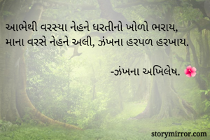 આભેથી વરસ્યા નેહને ધરતીનો ખોળો ભરાય,
માના વરસે નેહને અલી, ઝંખના હરપળ હરખાય.

                                    -ઝંખના અખિલેષ. 🌺