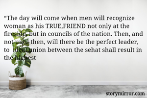 “The day will come when men will recognize woman as his TRUE,FRIEND not only at the fireside, but in councils of the nation. Then, and not until then, will there be the perfect leader, to  ideal union between the sehat shall result in the highest