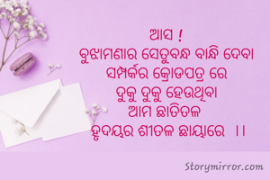 ଆସ ! 
ବୁଝାମଣାର ସେତୁବନ୍ଧ ବାନ୍ଧି ଦେବା 
ସମ୍ପର୍କର କ୍ରୋଡପତ୍ର ରେ 
ଦୁକୁ ଦୁକୁ ହେଉଥିବା 
ଆମ ଛାତିତଳ  
ହୃଦୟର ଶୀତଳ ଛାୟାରେ  ।।
